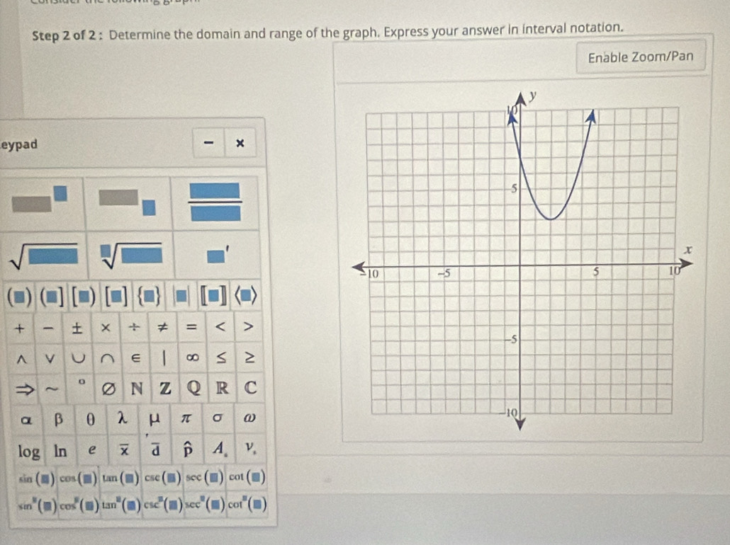 Determine the domain and range of the graph. Express your answer in interval notation. 
Enable Zoom/Pan 
eypad 
sqrt(□ ) sqrt[□](□ ) ' 
+ + × + ≠ = < > 
^ V U^(∈ ∞ S 2 
~ N z Q R C
α β 0 λ μ π σ ω
log ln e p A.
sin (□ )cos (□ ) ar □ CsC sec
sin ^2)(□ )cos^2(□ )tan^2 cot (■)
co