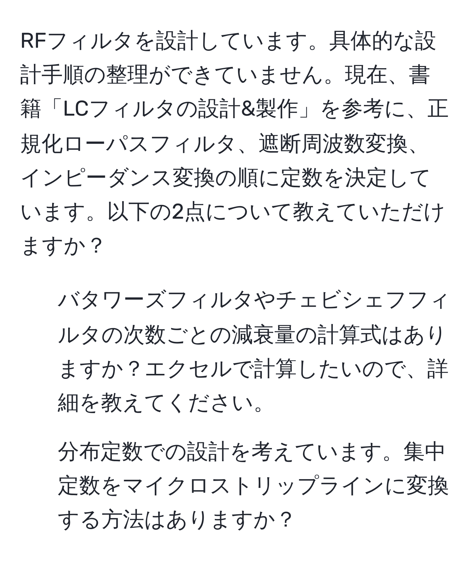 RFフィルタを設計しています。具体的な設計手順の整理ができていません。現在、書籍「LCフィルタの設計&製作」を参考に、正規化ローパスフィルタ、遮断周波数変換、インピーダンス変換の順に定数を決定しています。以下の2点について教えていただけますか？  
1. バタワーズフィルタやチェビシェフフィルタの次数ごとの減衰量の計算式はありますか？エクセルで計算したいので、詳細を教えてください。  
2. 分布定数での設計を考えています。集中定数をマイクロストリップラインに変換する方法はありますか？