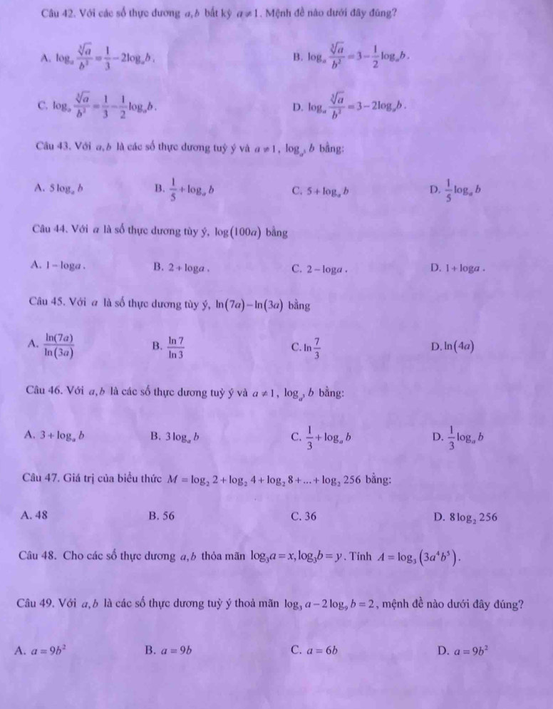 Với các số thực dương a,h bất kỷ a!= 1 1. Mệnh đề nào dưới đây đũng?
A. log _a sqrt[3](a)/b^3 = 1/3 -2log _ab. log _a sqrt[3](a)/b^2 =3- 1/2 log _ab.
B.
C. 1 og_a , sqrt[3](a)/b^2 = 1/3 - 1/2 log _ab. D. log _a sqrt[3](a)/b^2 =3-2log _ab.
Cầu 43. Với a,b là các số thực dương tuỷ ý và a!= 1 log 6 bằng:
A. 5log _ab B.  1/5 +log _ab C. 5+log _ab D.  1/5 log _ab
Câu 44. Với a là số thực dương tùy ý, log (100a) bằng
A. 1 - loga . B. 2+1 loga . C. 2-log a. D. 1+log a.
Câu 45. Với a là số thực dương tùy ý, ln (7a)-ln (3a) bằng
A.  ln (7a)/ln (3a)   ln 7/ln 3  ln  7/3 
B.
C.
D. ln (4a)
Câu 46. Với a,b là các số thực dương tuỷ ý và a!= 1 ,log _a^3b bằng:
A. 3+log _ab B. 3log _ab C.  1/3 +log _ab  1/3 log _ab
D.
Câu 47. Giá trị của biểu thức M=log _22+log _24+log _28+...+log _2256 bằng:
A. 48 B. 56 C. 36 D. 8log _2256
Câu 48. Cho các số thực dương a,6 thỏa mãn log _3a=x,log _3b=y. Tính A=log _3(3a^4b^5).
Câu 49. Với a, b là các số thực dương tuỳ ý thoả mãn log _3a-2log _9b=2 , mệnh đề nào dưới đây đúng?
A. a=9b^2 B. a=9b C. a=6b D. a=9b^2