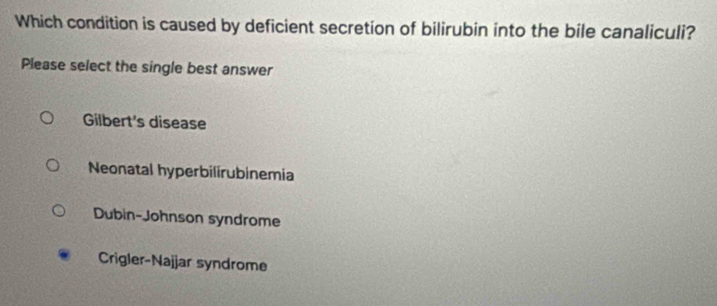 Which condition is caused by deficient secretion of bilirubin into the bile canaliculi?
Please select the single best answer
Gilbert's disease
Neonatal hyperbilirubinemia
Dubin-Johnson syndrome
Crigler-Najjar syndrome