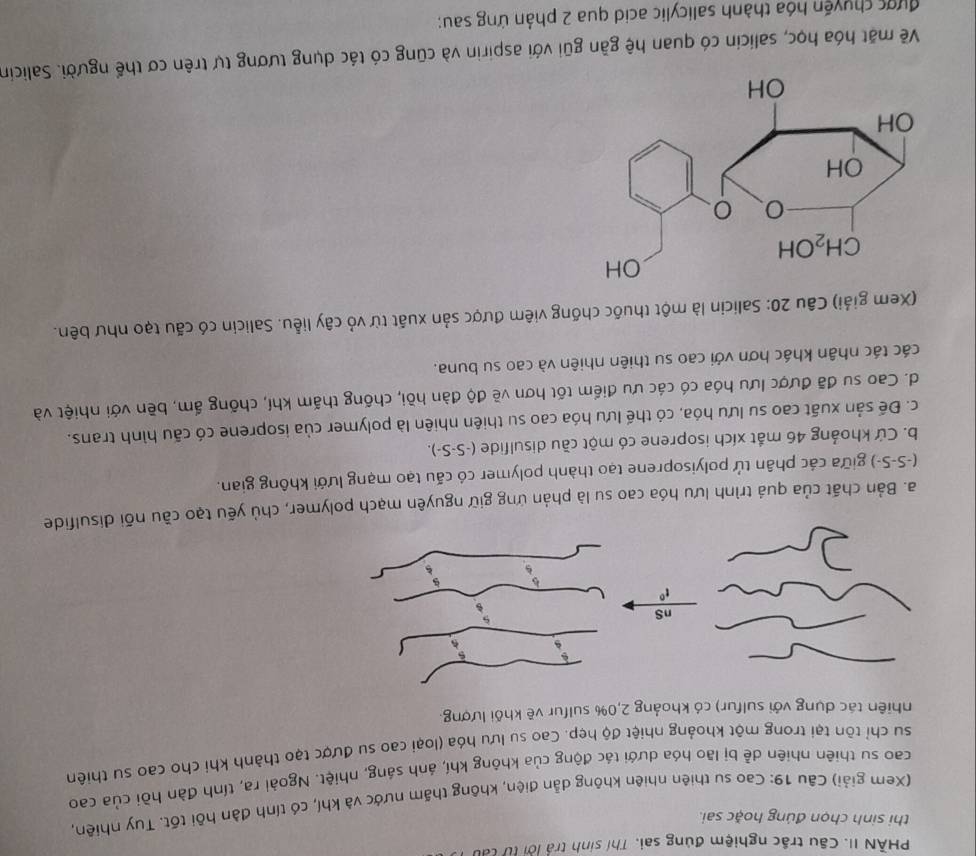 PHẢN II. Câu trắc nghiệm đúng sai. Thí sinh trả lời từ tát
thi sinh chọn đúng hoặc sai.
(Xem giải) Câu 19: Cao su thiên nhiên không dẫn điện, không thấm nước và khí, có tính đàn hồi tốt. Tuy nhiên,
cao su thiên nhiên dễ bị lão hóa dưới tác động của không khí, ánh sáng, nhiệt. Ngoài ra, tính đàn hồi của cao
su chỉ tôn tại trong một khoảng nhiệt độ hẹp. Cao su lưu hóa (loại cao su được tạo thành khi cho cao sư thiên
nhiên tác dụng với sulfur) có khoảng 2,0% sulfur vẽ khối lượng.
a. Bản chất của quả trình lưu hóa cao su là phản ứng giữ nguyên mạch polymer, chủ yếu tạo cầu nõi disulfide
(-S-S-) giữa các phân tử polyisoprene tạo thành polymer có cấu tạo mạng lưới không gian.
b. Cứ khoảng 46 mắt xích isoprene có một cầu disulfide (-S-S-).
c. Để sản xuất cao su lưu hóa, có thế lưu hóa cao su thiên nhiên là polymer của isoprene có cấu hình trans.
d. Cao su đã được lưu hóa có các ưu điểm tốt hơn về độ đàn hồi, chống thăm khí, chống ấm, bền với nhiệt và
các tác nhân khác hơn với cao su thiên nhiên và cao su buna.
(Xem giải) Câu 20: Salicin là một thuốc chống viêm được sản xuất từ vỏ cây liễu. Salicin có cấu tạo như bên.
Về mặt hóa học, salicin có quan hệ gần gũi với aspirin và cũng có tác dụng tương tự trên cơ thế người. Salicin
được chuyện hóa thành salicylic acid qua 2 phản ứng sau;