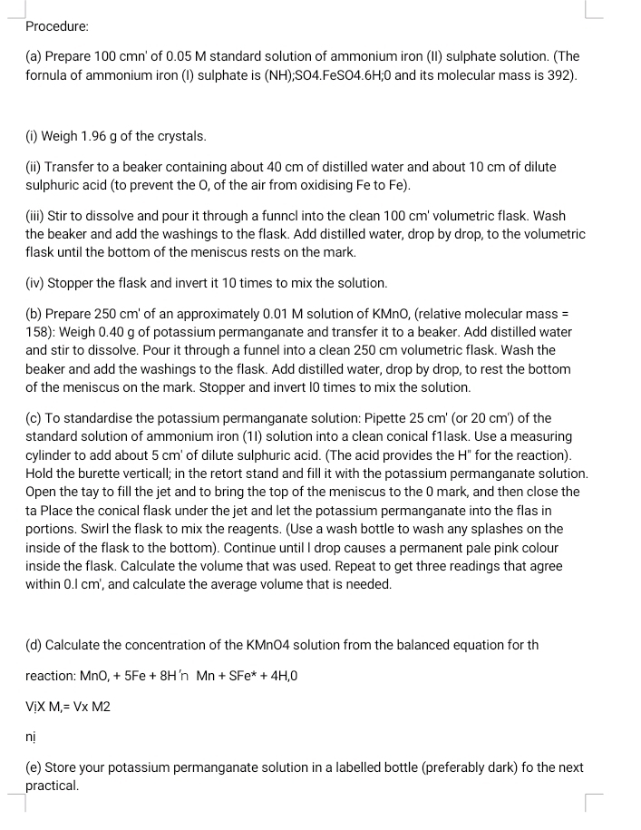 Procedure:
(a) Prepare 100 cmn' of 0.05 M standard solution of ammonium iron (II) sulphate solution. (The
fornula of ammonium iron (I) sulphate is (NH);SO4.FeSO4.6H;0 and its molecular mass is 392).
(i) Weigh 1.96 g of the crystals.
(ii) Transfer to a beaker containing about 40 cm of distilled water and about 10 cm of dilute
sulphuric acid (to prevent the O, of the air from oxidising Fe to Fe).
(iii) Stir to dissolve and pour it through a funncl into the clean 100 cm' volumetric flask. Wash
the beaker and add the washings to the flask. Add distilled water, drop by drop, to the volumetric
flask until the bottom of the meniscus rests on the mark.
(iv) Stopper the flask and invert it 10 times to mix the solution.
(b) Prepare 250 cm' of an approximately 0.01 M solution of KMnO, (relative molecular mass =
158): Weigh 0.40 g of potassium permanganate and transfer it to a beaker. Add distilled water
and stir to dissolve. Pour it through a funnel into a clean 250 cm volumetric flask. Wash the
beaker and add the washings to the flask. Add distilled water, drop by drop, to rest the bottom
of the meniscus on the mark. Stopper and invert 10 times to mix the solution.
(c) To standardise the potassium permanganate solution: Pipette 25 cm' (or 20 cm') of the
standard solution of ammonium iron (1I) solution into a clean conical f1lask. Use a measuring
cylinder to add about 5 cm' of dilute sulphuric acid. (The acid provides the H" for the reaction).
Hold the burette verticall; in the retort stand and fill it with the potassium permanganate solution.
Open the tay to fill the jet and to bring the top of the meniscus to the 0 mark, and then close the
ta Place the conical flask under the jet and let the potassium permanganate into the flas in
portions. Swirl the flask to mix the reagents. (Use a wash bottle to wash any splashes on the
inside of the flask to the bottom). Continue until I drop causes a permanent pale pink colour
inside the flask. Calculate the volume that was used. Repeat to get three readings that agree
within 0.I cm', and calculate the average volume that is needed.
(d) Calculate the concentration of the KMnO4 solution from the balanced equation for th
reaction: MnO, + 5Fe + 8H 'n Mn+SFe^*+4H,0
ViXM,=V* M2
nj
(e) Store your potassium permanganate solution in a labelled bottle (preferably dark) fo the next
practical.