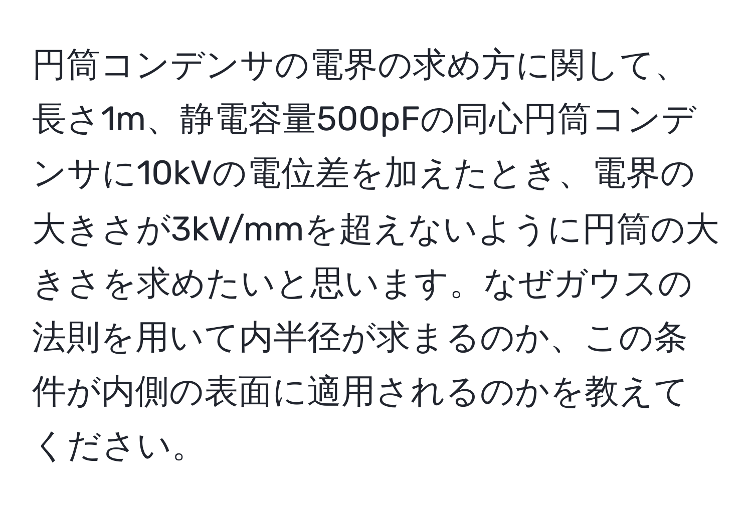 円筒コンデンサの電界の求め方に関して、長さ1m、静電容量500pFの同心円筒コンデンサに10kVの電位差を加えたとき、電界の大きさが3kV/mmを超えないように円筒の大きさを求めたいと思います。なぜガウスの法則を用いて内半径が求まるのか、この条件が内側の表面に適用されるのかを教えてください。