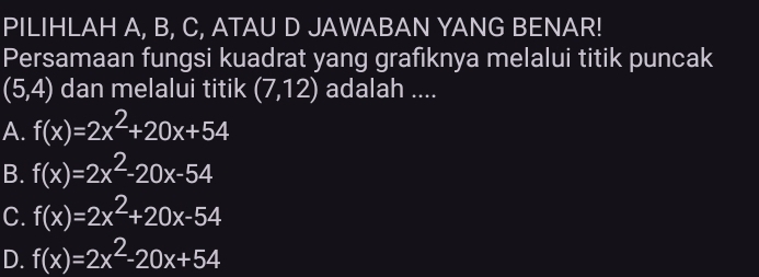 PILIHLAH A, B, C, ATAU D JAWABAN YANG BENAR!
Persamaan fungsi kuadrat yang grafiknya melalui titik puncak
(5,4) dan melalui titik (7,12) adalah ....
A. f(x)=2x^2+20x+54
B. f(x)=2x^2-20x-54
C. f(x)=2x^2+20x-54
D. f(x)=2x^2-20x+54