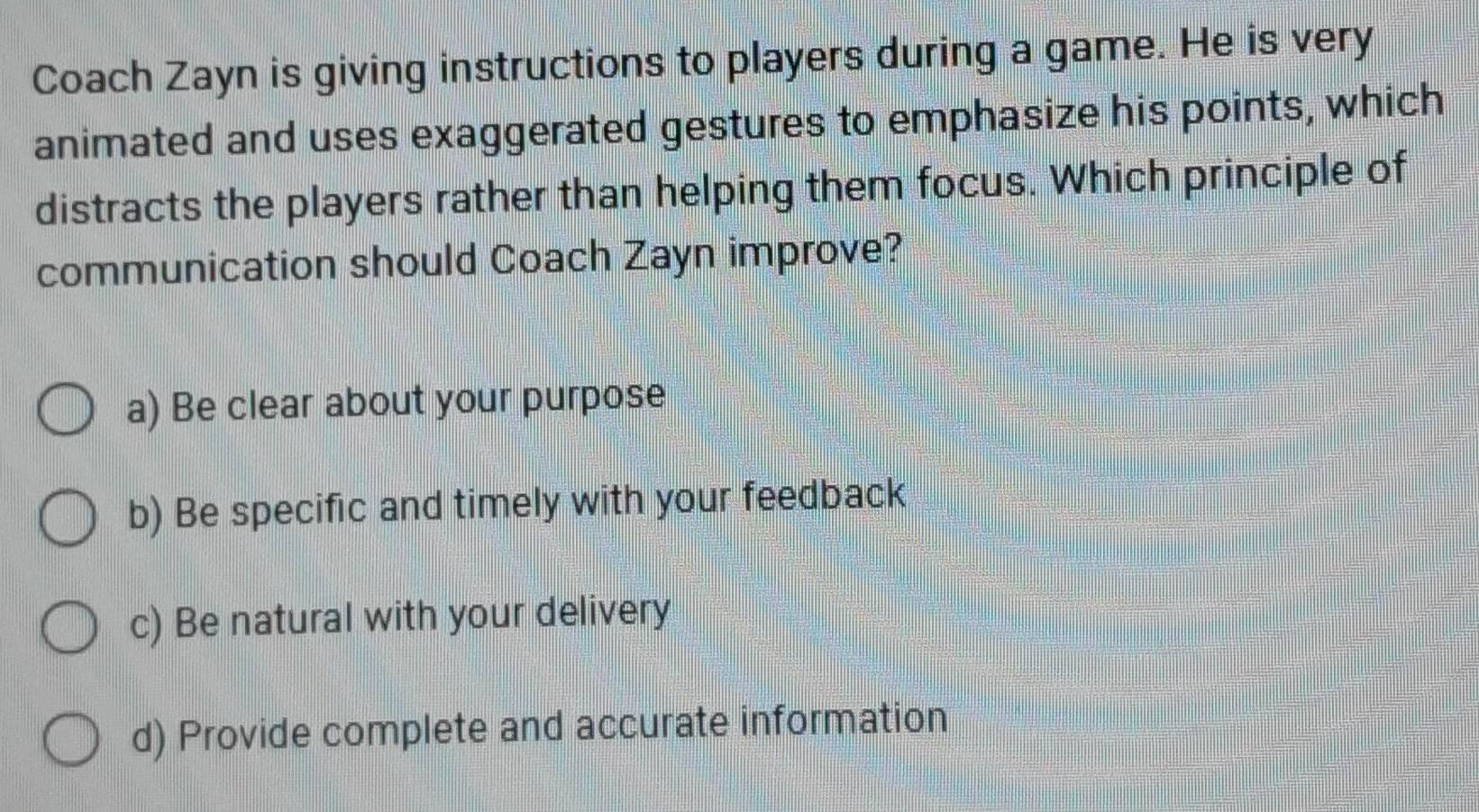 Coach Zayn is giving instructions to players during a game. He is very
animated and uses exaggerated gestures to emphasize his points, which
distracts the players rather than helping them focus. Which principle of
communication should Coach Zayn improve?
a) Be clear about your purpose
b) Be specific and timely with your feedback
c) Be natural with your delivery
d) Provide complete and accurate information