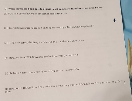 (9) Write an ordered pair rule to describe each composite transformation given below. 
(a) Rotation 180° followed by a reflection across the x-axis 
(b) Translation 2 units right and 4 units up followed by a dilation with magnitude 3
(c] Reflection across the line y=x followed by a translation 3 units down 
(d] Rotation 90° CCW followed by a reflection across the line y=-x
(e) Reflection across the y-axis followed by a rotation of 270°CCW
f) Rotation of 180° , followed by a reflection across the y-axis, and then followed by a rotation of 270°
1 
CCW.