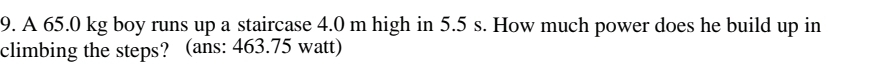 A 65.0 kg boy runs up a staircase 4.0 m high in 5.5 s. How much power does he build up in 
climbing the steps? (ans: 463.75 watt)