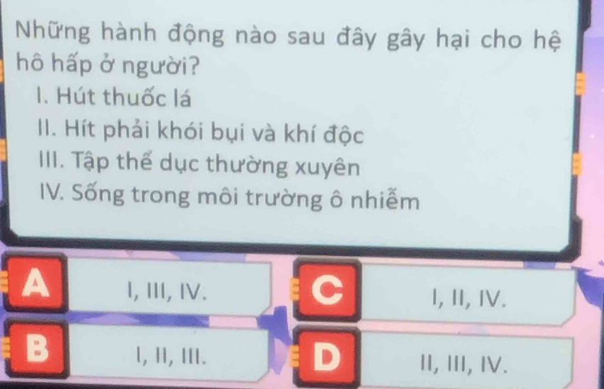 Những hành động nào sau đây gây hại cho hệ
hô hấp ở người?
1. Hút thuốc lá
II. Hít phải khói bụi và khí độc
IIII. Tập thế dục thường xuyên
IV. Sống trong môi trường ô nhiễm
C
A I, Ⅲ, Ⅳ. I, I, IV.
B
l, Ⅱ, Ⅲ. D II, III, IV.