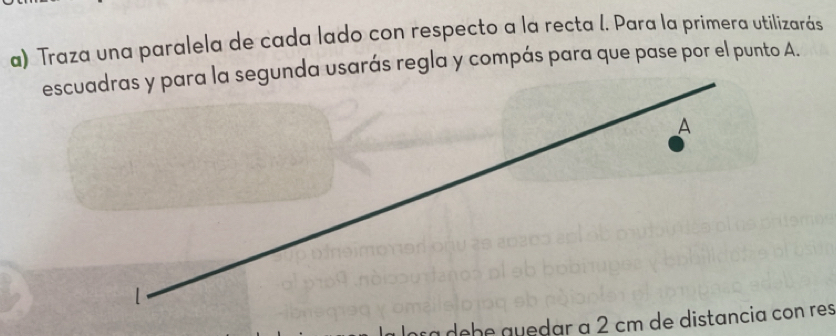 Traza una paralela de cada lado con respecto a la recta I. Para la primera utilizarás 
escuadras y para la segunda usarás regla y compás para que pase por el punto A. 
A 
1 
ca debe auedar à 2 cm de distancia con res