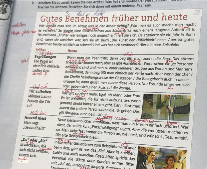 Arbeiten Sie zu zweit. Lesen Sie den Artikel. Was hat sich verandert? 
Machen Sie Notizen. Tauschen Sie sich dann mit einem anderen Paar aus.
Gutes Benehmen früher und heute
Wie verhalt man sich im Alltag und in der Arbeit richtig? Wie man es auch macht, man macht
es verkehrt.'' So klagte eine Geschäftsfrau aus Südamerika nach einem längeren Aufenthalt in
Deutschland. Früher war einiges noch anders'', erinnert sie sich. Da studierte sie ein Jahr in Bonn
und, wenn sie unsicher war, sah sie im Buch „Die Kunst der Höflichkeit” nach. Aber ist gutes
Benehmen heute wirklich so schwer? Und was hat sich verändert? Hier ein paar Beispiele:
Früher Heute
Begrüßungen Wenn man ein Paar trifft, dann begrüßt man zuerst die Frau. Das stimmt
Die Regel ist theoretisch immer noch, aber es gibt Ausnahmen. Wenn schon einige Personen
ziemlich einfach: anwesend sind und man zu einer kleineren Gruppe aus Frauen und Männern
Ladies first. dazukommt, dann begrüßt man einfach der Reihe nach. Aber wenn der Chef ,
die Chefin beziehungsweise der Gastgeber / die Gastgeberin auch in dieser
Gruppe ist, dann grüßt man zuerst diese Person. Nur Freunde umarmen sich
oder geben sich einen Kuss auf die Wange.
Tür aufhalten Das gilt so nicht mehr. Egal, ob Mann oder Frau:
Männer halten Es ist unhöflich, die Tür nicht aufzuhalten, wen
Frauen die Tür jemand direkt hinter einem geht. Dann lässt ma
auf. zuerst die andere Person durch die Tür gehen. Da
gilt übrigens auch beim Lift.
Jemand niest Neue Benimmbücher empfehlen, dass man ein Niesen einfach ignoriert. Wer
Man sagt: niest, der sollte kurz „Entschuldigung” sagen. Aber die wenigsten machen es
Gesundheit!" so. Man sieht fast immer die Person an, die niest, und wünscht „Gesundheit”.
Die alte Gewohnheit bleibt.
„Du“ oder „Sie“ In formellen Situationen, zum Beispiel im Amt oder
Erwachsene, die  beim Arzt, gibt es nur das „Sie'. Aber in Kneipen,
sich nicht kennen, Cafés und auch manchen Geschäften spricht das
siezen sich. Personal die Gäste oder Kunden immer öfter
mit 'du' an, besonders jüngere Personen
Studie