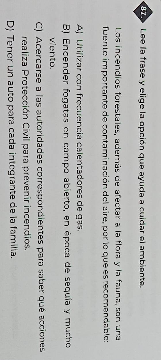 Lee la frase y elige la opción que ayuda a cuidar el ambiente.
Los incendios forestales, además de afectar a la flora y la fauna, son una
fuente importante de contaminación del aire, por lo que es recomendable:
A) Utilizar con frecuencia calentadores de gas.
B) Encender fogatas en campo abierto, en época de sequía y mucho
viento.
C) Acercarse a las autoridades correspondientes para saber qué acciones
realiza Protección Civil para prevenir incendios.
D) Tener un auto para cada integrante de la familia.