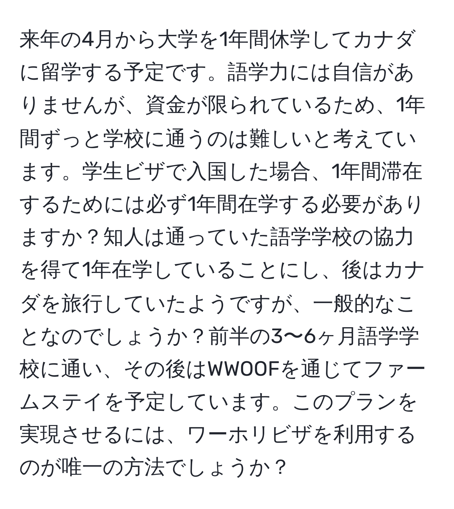 来年の4月から大学を1年間休学してカナダに留学する予定です。語学力には自信がありませんが、資金が限られているため、1年間ずっと学校に通うのは難しいと考えています。学生ビザで入国した場合、1年間滞在するためには必ず1年間在学する必要がありますか？知人は通っていた語学学校の協力を得て1年在学していることにし、後はカナダを旅行していたようですが、一般的なことなのでしょうか？前半の3〜6ヶ月語学学校に通い、その後はWWOOFを通じてファームステイを予定しています。このプランを実現させるには、ワーホリビザを利用するのが唯一の方法でしょうか？