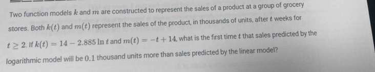 Two function models k and m are constructed to represent the sales of a product at a group of grocery 
stores. Both k(t) and m(t) represent the sales of the product, in thousands of units, after t weeks for
t≥ 2. If k(t)=14-2.885ln t and m(t)=-t+14 , what is the first time t that sales predicted by the 
logarithmic model will be 0.1 thousand units more than sales predicted by the linear model?