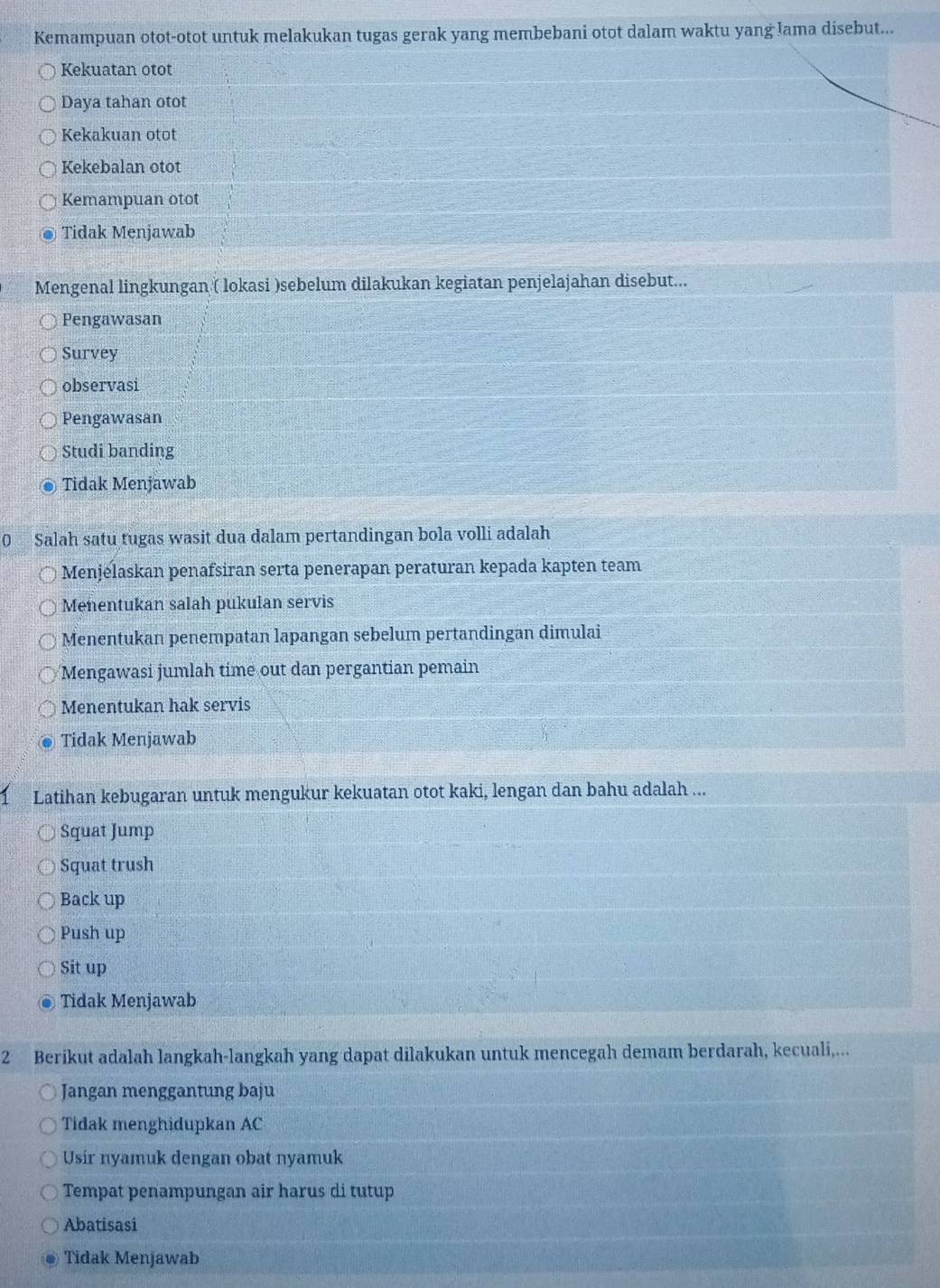 Kemampuan otot-otot untuk melakukan tugas gerak yang membebani otot dalam waktu yang lama disebut...
Kekuatan otot
Daya tahan otot
Kekakuan otot
Kekebalan otot
Kemampuan otot
Tidak Menjawab
Mengenal lingkungan ( lokasi )sebelum dilakukan kegiatan penjelajahan disebut...
Pengawasan
Survey
observasi
Pengawasan
Studi banding
Tidak Menjawab
0 Salah satu tugas wasit dua dalam pertandingan bola volli adalah
Menjelaskan penafsiran serta penerapan peraturan kepada kapten team
Menentukan salah pukulan servis
Menentukan penempatan lapangan sebelum pertandingan dimulai
Mengawasi jumlah time out dan pergantian pemain
Menentukan hak servis
Tidak Menjawab
Latihan kebugaran untuk mengukur kekuatan otot kaki, lengan dan bahu adalah ...
Squat Jump
Squat trush
Back up
Push up
Sit up
Tidak Menjawab
2 Berikut adalah langkah-langkah yang dapat dilakukan untuk mencegah demam berdarah, kecuali,...
Jangan menggantung baju
Tidak menghidupkan AC
Usir nyamuk dengan obat nyamuk
Tempat penampungan air harus di tutup
Abatisasi
Tidak Menjawab