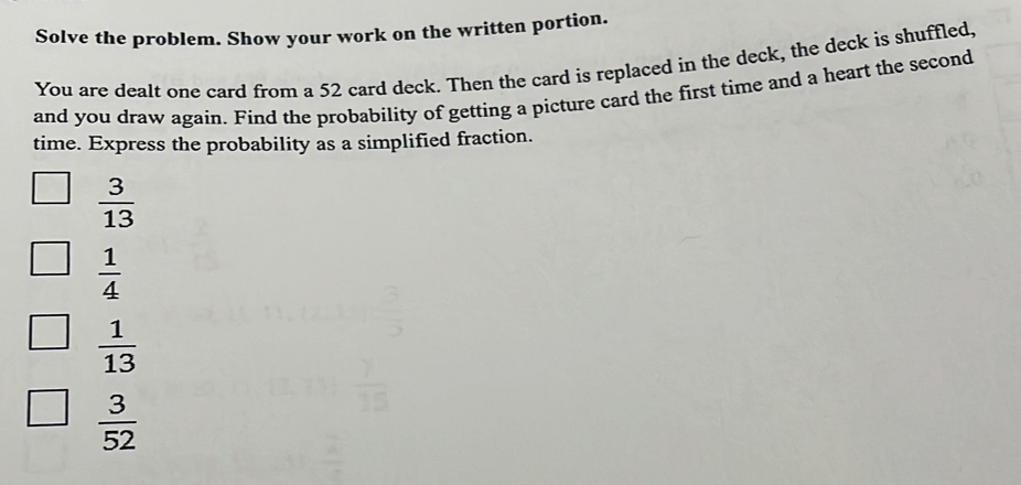 Solve the problem. Show your work on the written portion.
You are dealt one card from a 52 card deck. Then the card is replaced in the deck, the deck is shuffled,
and you draw again. Find the probability of getting a picture card the first time and a heart the second
time. Express the probability as a simplified fraction.
 3/13 
 1/4 
 1/13 
 3/52 