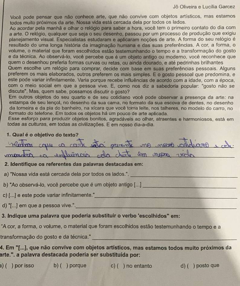 Jô Oliveira e Lucília Garcez
Você pode pensar que não conhece arte, que não convive com objetos artísticos, mas estamos
todos muito próximos da arte. Nossa vida está cercada dela por todos os lados.
Ao acordar pela manhã e olhar o relógio para saber a hora, você tem o primeiro contato do dia com
a arte. O relógio, qualquer que seja o seu desenho, passou por um processo de produção que exigiu
planejamento visual. Especialistas estudaram e aplicaram noções de arte. A forma do seu relógio é
resultado do uma longa história da imaginação humana e das suas preferências. A cor, a forma, o
volume, o material que foram escolhidos estão testemunhando o tempo e a transformação do gosto
e da técnica. Ao observá-lo, você percebe que é um objeto antigo ou moderno, você reconhece que
quem o desenhou preferia formas curvas ou retas, ou ainda dourado, e até pedrinhas brilhantes
Quem escolhe um relógio para comprar, decide com base em suas preferências pessoais. Alguns
preferem os mais elaborados, outros preferem os mais simples. E o gosto pessoal que predomina, e
este pode variar infinitamente. Varia porque recebe influências de acordo com a idade, com a época,
com o meio social em que a pessoa vive. E, como nos diz a sabedoria popular: "gosto não se
discute", Mas, quem sabe, possamos discutir o gosto?
Em outros objetos do seu quarto e de seu cotidiano você pode observar a presença da arte: na
estampa de seu lençol, no desenho da sua cama, no formato da sua escova de dentes, no desenho
da torneira e da pia do banheiro, na xícara que você toma leite, nos talheres, no modelo do carro, no
formato do telefone. Em todos os objetos há um pouco de arte aplicada.
Esse esforço para produzir objetos bonitos, agradáveis ao olhar, atraentes e harmoniosos, está em
todas as culturas, em todas as civilizações. E em nosso dia-a-dia.
1. Qual é o objetivo do texto?
_
_
2. Identifique os referentes das palavras destacadas em:
a) "Nossa vida está cercada dela por todos os lados."._
b) "Ao observá-lo, você percebe que é um objeto antigo [...]_
c) [...] e este pode variar infinitamente."_
d) "[...] em que a pessoa vive."_
3. Indique uma palavra que poderia substituir o verbo 'escolhidos" em:
“A cor, a forma, o volume, o material que foram escolhidos estão testemunhando o tempo e a
transformação do gosto e da técnica."_
4. Em ''[...), que não convive com objetos artísticos, mas estamos todos muito próximos da
arte.". a palavra destacada poderia ser substituída por:
a)( ) por isso b) ( ) porque c) ( ) no entanto d) ( ) posto que