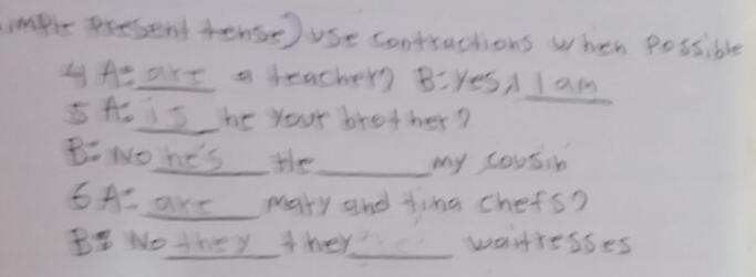 mple present tense ) use contractions when possible 
y Ae are a teacher Biyes/ I am_ 
5A iS he your brother? 
BNo he's the_ my cousin 
SA axe mary and fina chefs? 
B Wo they ther_ wartresses