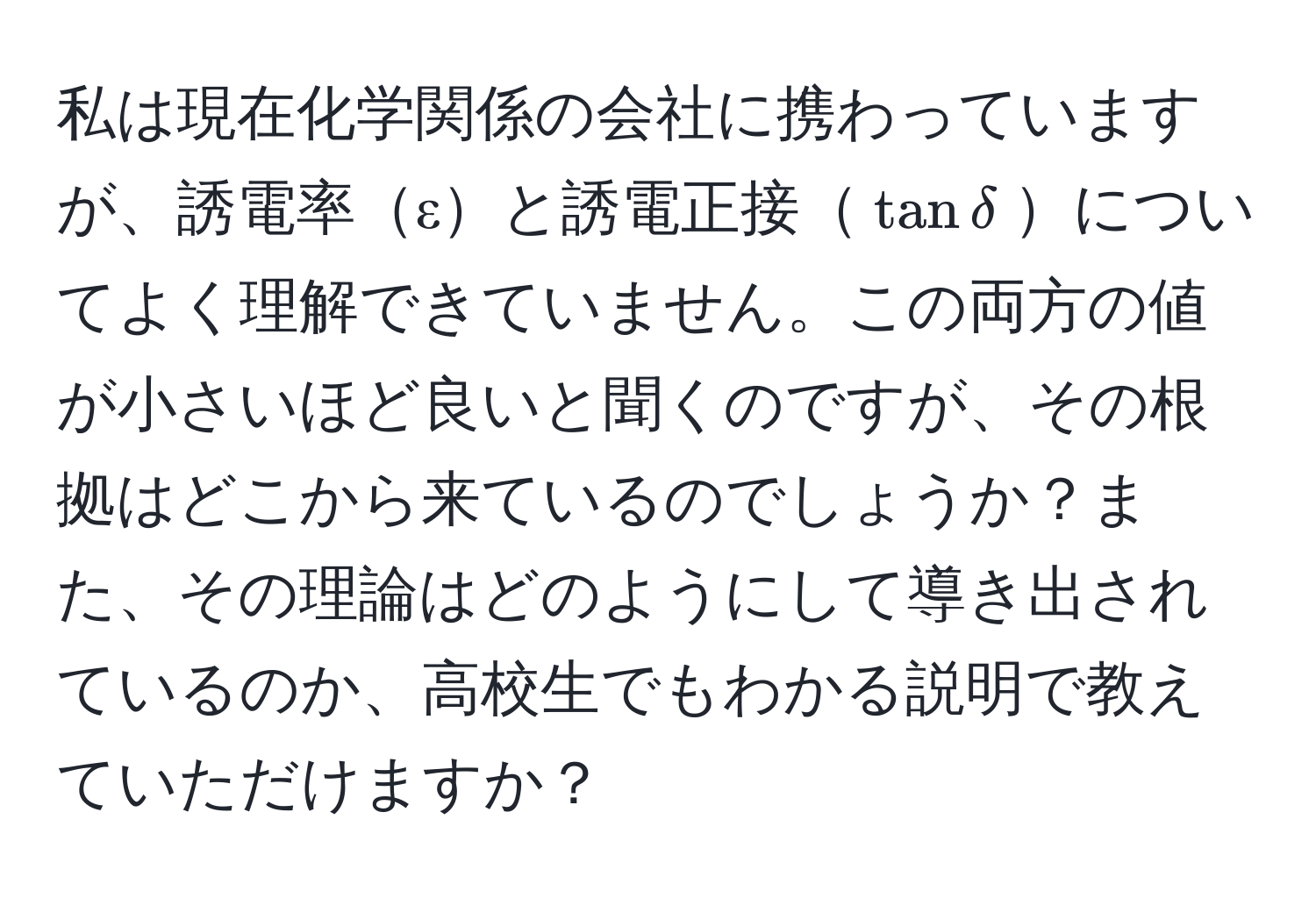 私は現在化学関係の会社に携わっていますが、誘電率εと誘電正接(tan delta)についてよく理解できていません。この両方の値が小さいほど良いと聞くのですが、その根拠はどこから来ているのでしょうか？また、その理論はどのようにして導き出されているのか、高校生でもわかる説明で教えていただけますか？