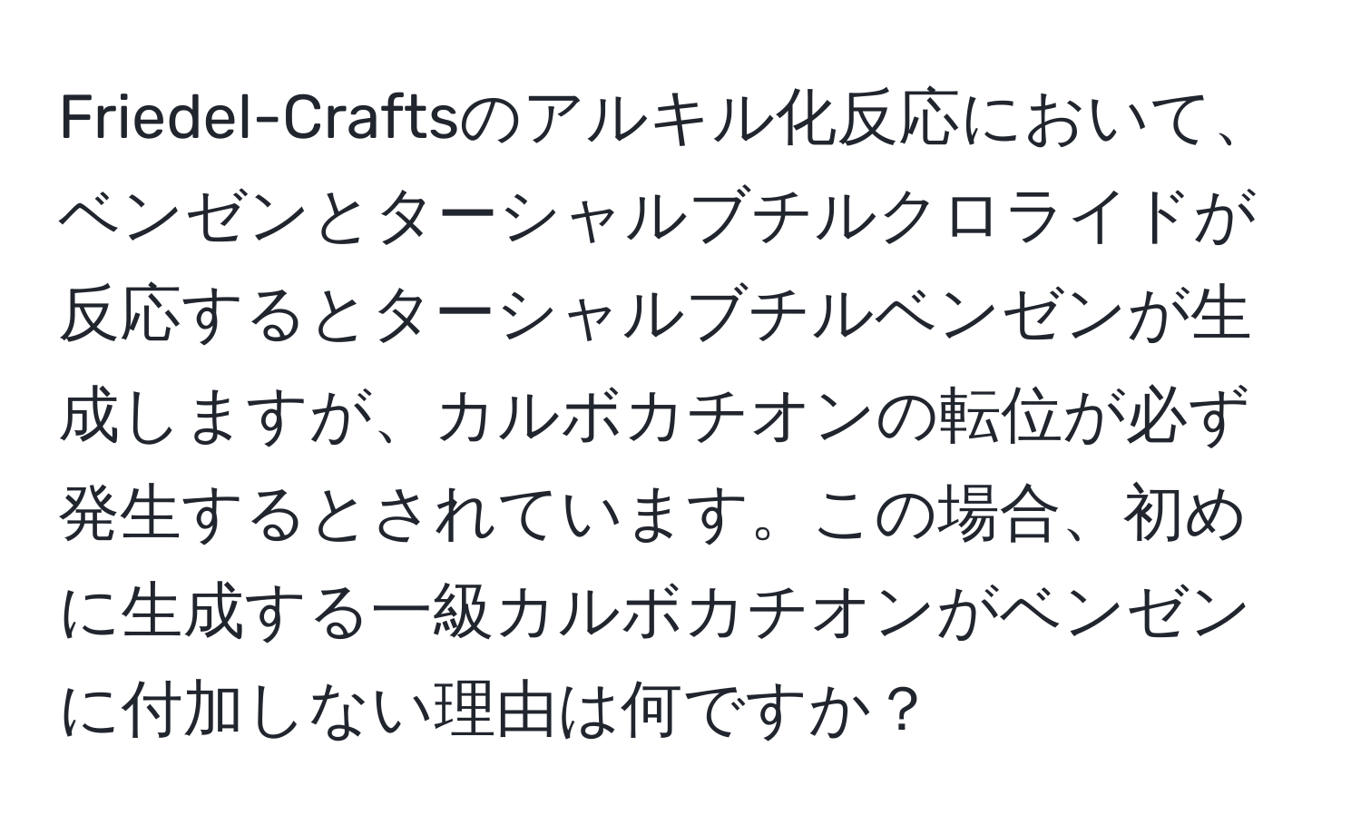 Friedel-Craftsのアルキル化反応において、ベンゼンとターシャルブチルクロライドが反応するとターシャルブチルベンゼンが生成しますが、カルボカチオンの転位が必ず発生するとされています。この場合、初めに生成する一級カルボカチオンがベンゼンに付加しない理由は何ですか？