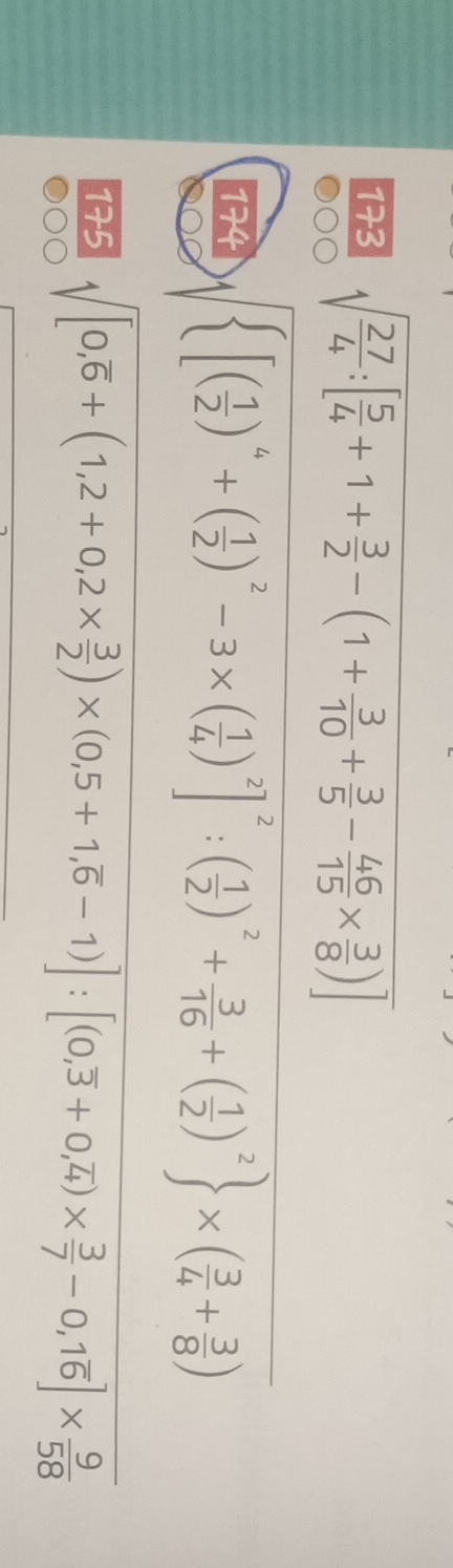 173 sqrt(frac 27)4:[ 5/4 +1+ 3/2 -(1+ 3/10 + 3/5 - 46/15 *  3/8 )]
174 sqrt( [(frac 1)2)^4+( 1/2 )^2-3* ( 1/4 )^2]^2:( 1/2 )^2+ 3/16 +( 1/2 )^2 * ( 3/4 + 3/8 )
175 sqrt([0,overline 6)+(1,2+0,2*  3/2 )* (0,5+1,overline 6-1)]:[(0,overline 3+0,overline 4)*  3/7 -0,1overline 6]*  9/58 