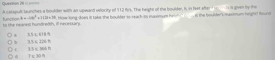 A catapult launches a boulder with an upward velocity of 112 ft/s. The height of the boulder, h, in feet after t seconds is given by the
function k=-16t^2+112t+30. How long does it take the boulder to reach its maximum height? What is the boulder's maximum height? Round
to the nearest hundredth, if necessary.
a 3.5 s; 618 ft
b 3.5 s; 226 ft
c 3.5 s; 366 ft
d 7 s; 30 ft