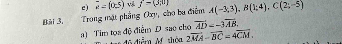 vector e=(0;5) và f=(3;0)
Bài 3. Trong mặt phẳng Oxy, cho ba điểm A(-3;3), B(1;4), C(2;-5)
a) Tìm tọa độ điểm D sao cho vector AD=-3vector AB. 
đô điểm M thỏa 2overline MA-overline BC=4overline CM.