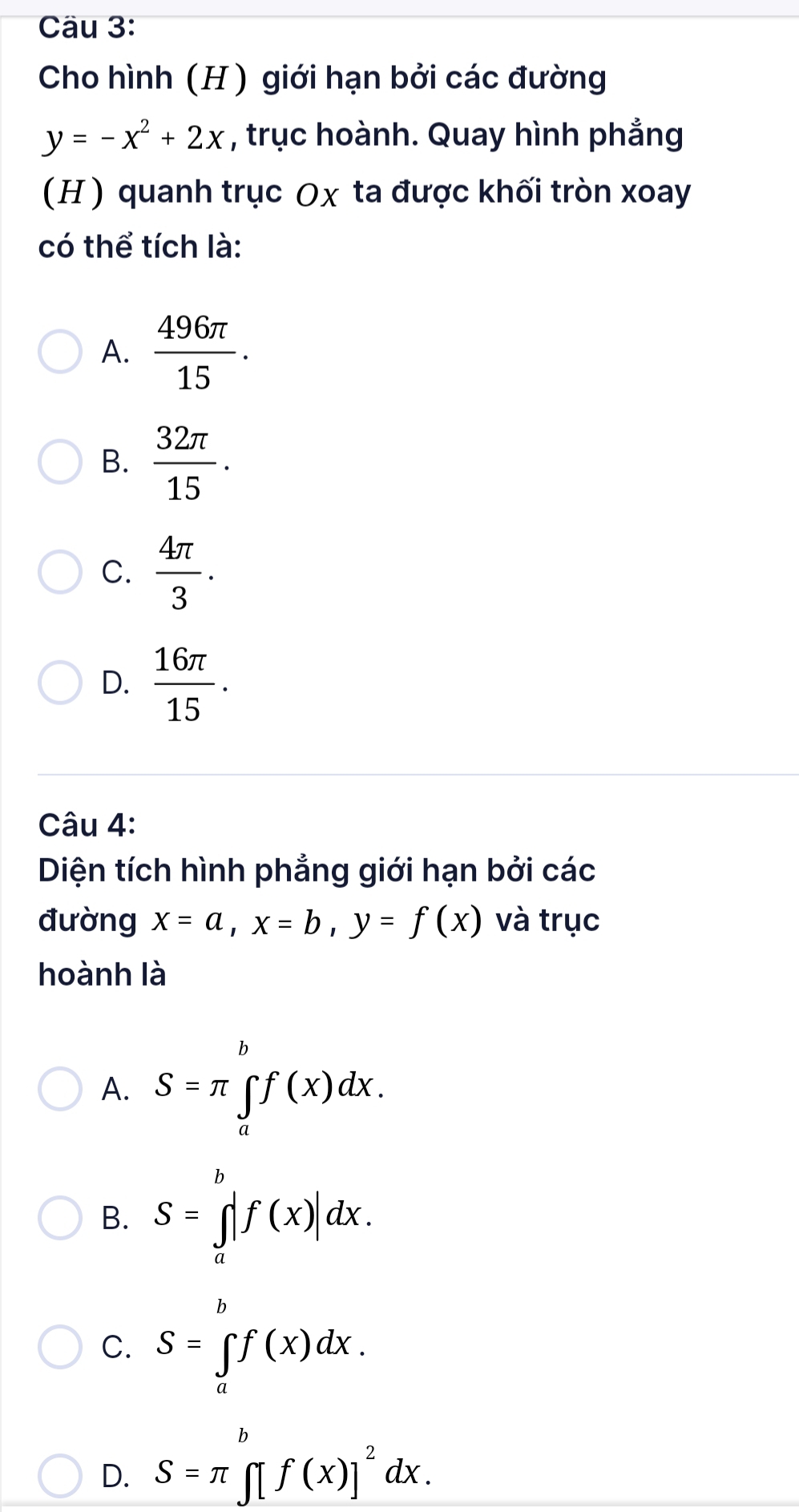 Cäu 3:
Cho hình (H ) giới hạn bởi các đường
y=-x^2+2x , trục hoành. Quay hình phẳng
(H ) quanh trục Ox ta được khối tròn xoay
có thể tích là:
A.  496π /15 .
B.  32π /15 .
C.  4π /3 .
D.  16π /15 . 
Câu 4:
Diện tích hình phẳng giới hạn bởi các
đường x=a, x=b, y=f(x) và trục
hoành là
A. S=π ∈tlimits _a^(bf(x)dx.
B. S=∈tlimits _a^b|f(x)|dx.
C. S=∈tlimits _a^bf(x)dx.
D. S=π ∈tlimits [f(x)]^2)dx.