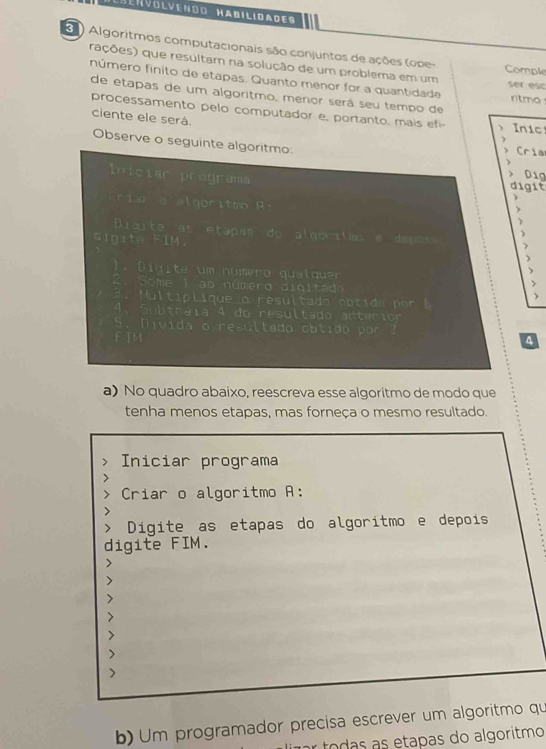 Lbénvolvendo Habilidades 
3 ) Algoritmos computacionais são conjuntos de ações (ope- Comple 
rações) que resultam na solução de um problema em um ser esc 
número finito de etapas. Quanto menor for a quantidade ritmo 
de etapas de um algoritmo, menor será seu tempo de 
processamento pelo computador e, portanto, mais ef Inic 
ciente ele será. J Cría 
Observe o seguinte algoritmo 
Dig 
Inician programa digit 
éria a algoritmo R: 
> 
Diqite as étapse du algoritns e deposs > 
digite FIM. 
) 
. D i g i te um nu mero qual quer 
2 . Some I ao número diditad 
3. u l tip lique o resultado ob tido por l 
4. Subtraia 4 do resultado anterior 
5. Divida o resultado obtido por 2
F IM a 
a) No quadro abaixo, reescreva esse algoritmo de modo que 
tenha menos etapas, mas forneça o mesmo resultado. 
Iniciar programa 
Criar o algoritmo A: 
Digite as etapas do algoritmo e depois 
digite FIM. 
b) Um programador precisa escrever um algoritmo qu 
limar todas as etapas do algoritmo