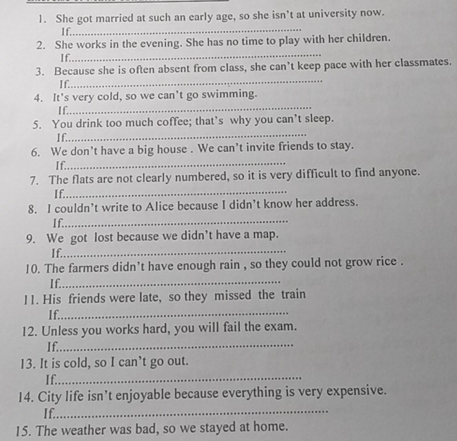She got married at such an early age, so she isn’t at university now. 
_ 
If. 
_ 
2. She works in the evening. She has no time to play with her children. 
If. 
_ 
3. Because she is often absent from class, she can’t keep pace with her classmates. 
I f. 
4. It’s very cold, so we can’t go swimming. 
If. 
_ 
_ 
5. You drink too much coffee; that’s why you can’t sleep. 
If. 
6. We don’t have a big house . We can’t invite friends to stay. 
_ 
If. 
7. The flats are not clearly numbered, so it is very difficult to find anyone. 
I f._ 
8. I couldn’t write to Alice because I didn’t know her address. 
If._ 
9. We got lost because we didn’t have a map. 
If._ 
10. The farmers didn't have enough rain , so they could not grow rice . 
If._ 
11. His friends were late, so they missed the train 
If._ 
12. Unless you works hard, you will fail the exam. 
If._ 
13. It is cold, so I can’t go out. 
If._ 
14. City life isn’t enjoyable because everything is very expensive. 
If._ 
15. The weather was bad, so we stayed at home.