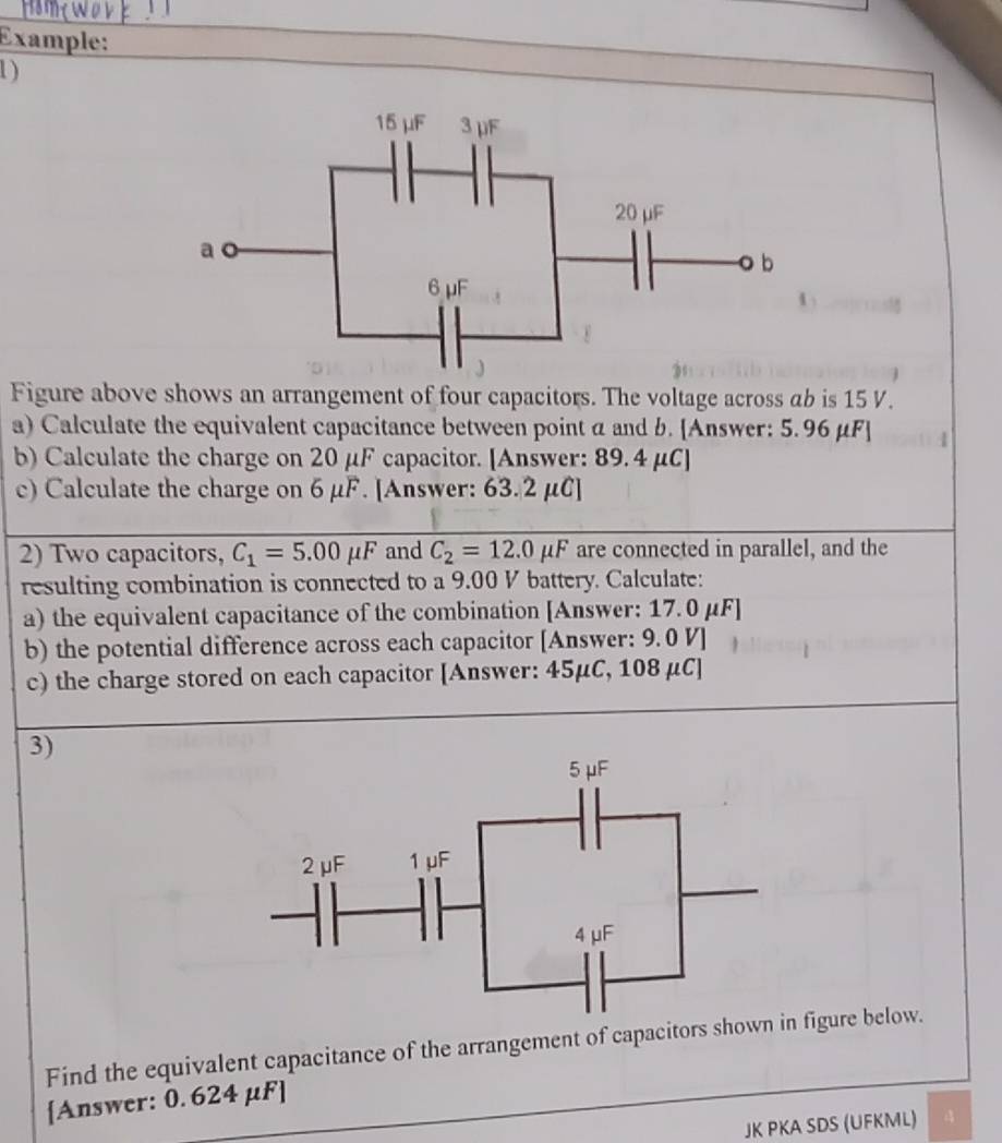 Example: 
1) 
Figure above shows an arrangement of four capacitors. The voltage across ab is 15 V. 
a) Calculate the equivalent capacitance between point a and b. [Answer: 5.96 μF ] 
b) Calculate the charge on 20 μF capacitor. [Answer: 89.4 μC ] 
c) Calculate the charge on 6 μF. [Answer: 63.2 μC ] 
2) Two capacitors, C_1=5.00mu F and C_2=12.0mu F are connected in parallel, and the 
resulting combination is connected to a 9.00 V battery. Calculate: 
a) the equivalent capacitance of the combination [Answer: 17.0 μF ] 
b) the potential difference across each capacitor [Answer: 9.0 V ] 
c) the charge stored on each capacitor [Answer: 45μC, 108 μC ] 
3) 
Find the equivalent capacitance of the arrangement of capacitors shown figure below. 
[Answer: 0.624 μF ] 
JK PKA SDS (UFKML) A