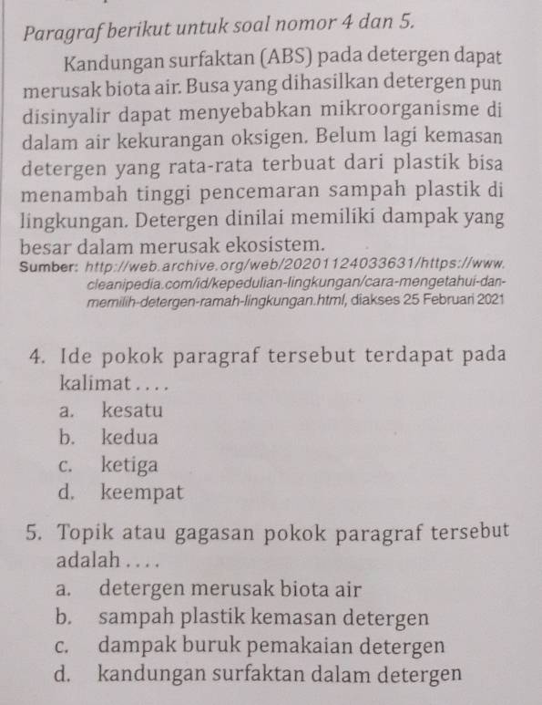 Paragraf berikut untuk soal nomor 4 dan 5.
Kandungan surfaktan (ABS) pada detergen dapat
merusak biota air. Busa yang dihasilkan detergen pun
disinyalir dapat menyebabkan mikroorganisme di
dalam air kekurangan oksigen. Belum lagi kemasan
detergen yang rata-rata terbuat dari plastik bisa
menambah tinggi pencemaran sampah plastik di
lingkungan. Detergen dinilai memiliki dampak yang
besar dalam merusak ekosistem.
Sumber: http://web.archive.org/web/20201124033631/https://www.
cleanipedia.com/id/kepedulian-lingkungan/cara-mengetahui-dan-
memilih-detergen-ramah-lingkungan.html, diakses 25 Februari 2021
4. Ide pokok paragraf tersebut terdapat pada
kalimat . . . .
a. kesatu
b. kedua
c. ketiga
d. keempat
5. Topik atau gagasan pokok paragraf tersebut
adalah . . . .
a. detergen merusak biota air
b. sampah plastik kemasan detergen
c. dampak buruk pemakaian detergen
d. kandungan surfaktan dalam detergen