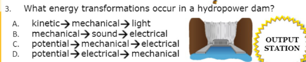 What energy transformations occur in a hydropower dam?
A. kinetic→mechanical→light
B. mechanical→ sound→ electrical
C. potential→mechanical→electrical OUTPUT
STATION
D. potential→ electrical→ mechanical