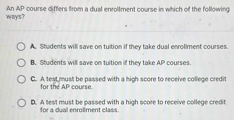 An AP course differs from a dual enrollment course in which of the following
ways?
A. Students will save on tuition if they take dual enrollment courses.
B. Students will save on tuition if they take AP courses.
C. A test must be passed with a high score to receive college credit
for the AP course.
D. A test must be passed with a high score to receive college credit
for a dual enrollment class.