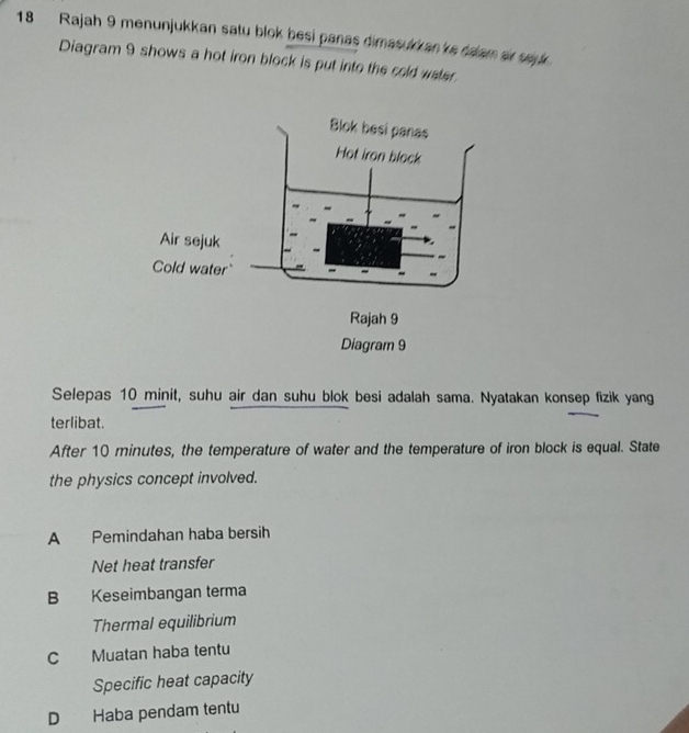 Rajah 9 menunjukkan satu blok besi panas dimasulk an 'ks ralam ar say .
Diagram 9 shows a hot iron block is put into the cold water.
Selepas 10 minit, suhu air dan suhu blok besi adalah sama. Nyatakan konsep fizik yang
terlibat.
After 10 minutes, the temperature of water and the temperature of iron block is equal. State
the physics concept involved.
A Pemindahan haba bersih
Net heat transfer
B Keseimbangan terma
Thermal equilibrium
C Muatan haba tentu
Specific heat capacity
D Haba pendam tentu