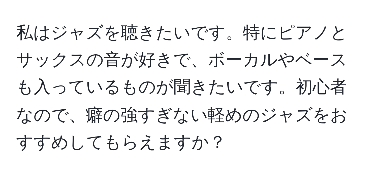 私はジャズを聴きたいです。特にピアノとサックスの音が好きで、ボーカルやベースも入っているものが聞きたいです。初心者なので、癖の強すぎない軽めのジャズをおすすめしてもらえますか？