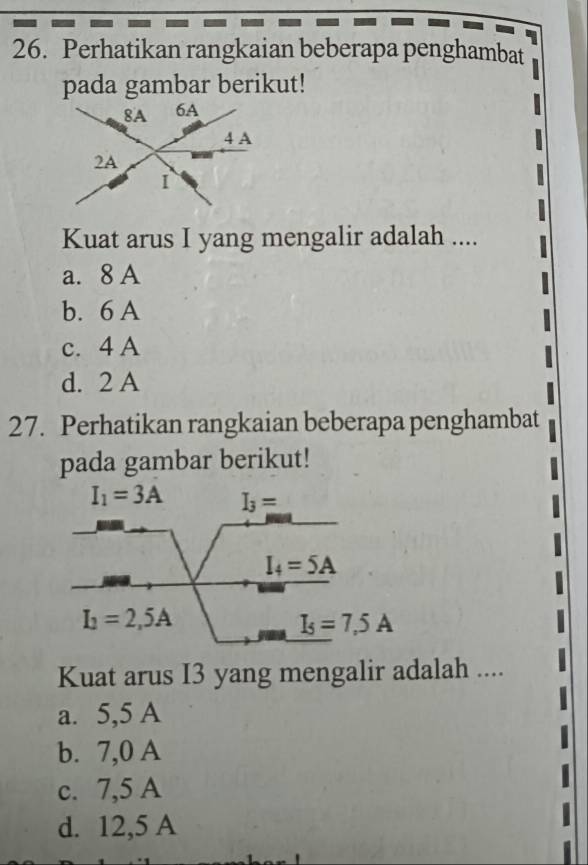 Perhatikan rangkaian beberapa penghambat
pada gambar berikut!
Kuat arus I yang mengalir adalah ....
a. 8 A
b. 6 A
c. 4 A
d. 2 A
27. Perhatikan rangkaian beberapa penghambat
pada gambar berikut!
I_1=3A I_3=
I_4=5A
I_1=2,5A
I_5=7,5A
Kuat arus I3 yang mengalir adalah ....
a. 5,5 A
b. 7,0 A
c. 7,5 A
d. 12,5 A