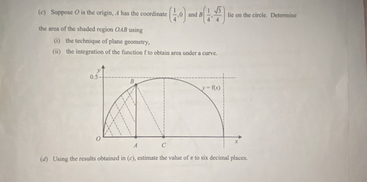 Suppose O is the origin, A has the coordinate ( 1/4 ,0) and B( 1/4 , sqrt(3)/4 ) lie on the circle. Determine
the area of the shaded region OAB using
(i) the technique of plane geometry,
(ii) the integration of the function f to obtain area under a curve.
(d) Using the results obtained in (c), estimate the value of πto six decimal places.