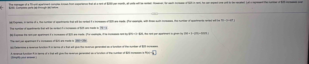 The manager of a 70 -unit apartment complex knows from experience that at a rent of $250 per month, all units will be rented. However, for each increase of $25 in rent, he can expect one unit to be vacated. Let x represent the number of $25 increases over
$250. Complete parts (a) through (e) below. 
(a) Express, in terms of x, the number of apartments that will be rented if x increases of $25 are made. (For example, with three such increases, the number of apartments rented will be 70-3=67.)
The number of apartments that will be rented if x increases of $25 are made is 70-x
(b) Express the rent per apartment if x increases of $25 are made. (For example, if he increases rent by $75=3· $25 the rent per apartment is given by 250+3· (25)=$325.)
The rent per apartment if x increases of $25 are made is 250+25x
(c) Determine a revenue function R in terms of x that will give the revenue generated as a function of the number of $25 increases. 
A revenue function R in terms of x that will give the revenue generated as a function of the number of $25 increases is R(x)=□
(Simplify your answer.)