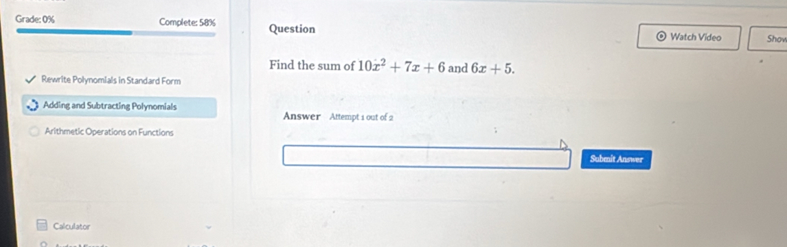 Grade: 0% Complete: 58% Question 
Watch Video Show 
Find the sum of 10x^2+7x+6 and 6x+5. 
Rewrite Polynomials in Standard Form 
Adding and Subtracting Polynomials 
Answer Attempt 1 out of 2 
Arithmetic Operations on Functions 
Submit Answer 
Calculator