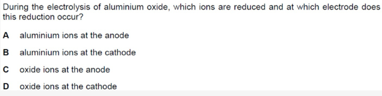 During the electrolysis of aluminium oxide, which ions are reduced and at which electrode does
this reduction occur?
A aluminium ions at the anode
B aluminium ions at the cathode
C oxide ions at the anode
D oxide ions at the cathode