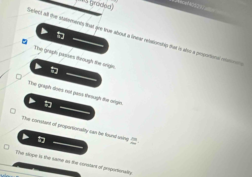tMs graded)
034ecef405297a8c
Select all the statements that are true about a linear relationship that is also a proportional relations
The graph passes through the origin.
The graph does not pass through the origin.
The constant of proportionality can be found using  run/rise .
The slope is the same as the constant of proportionality.