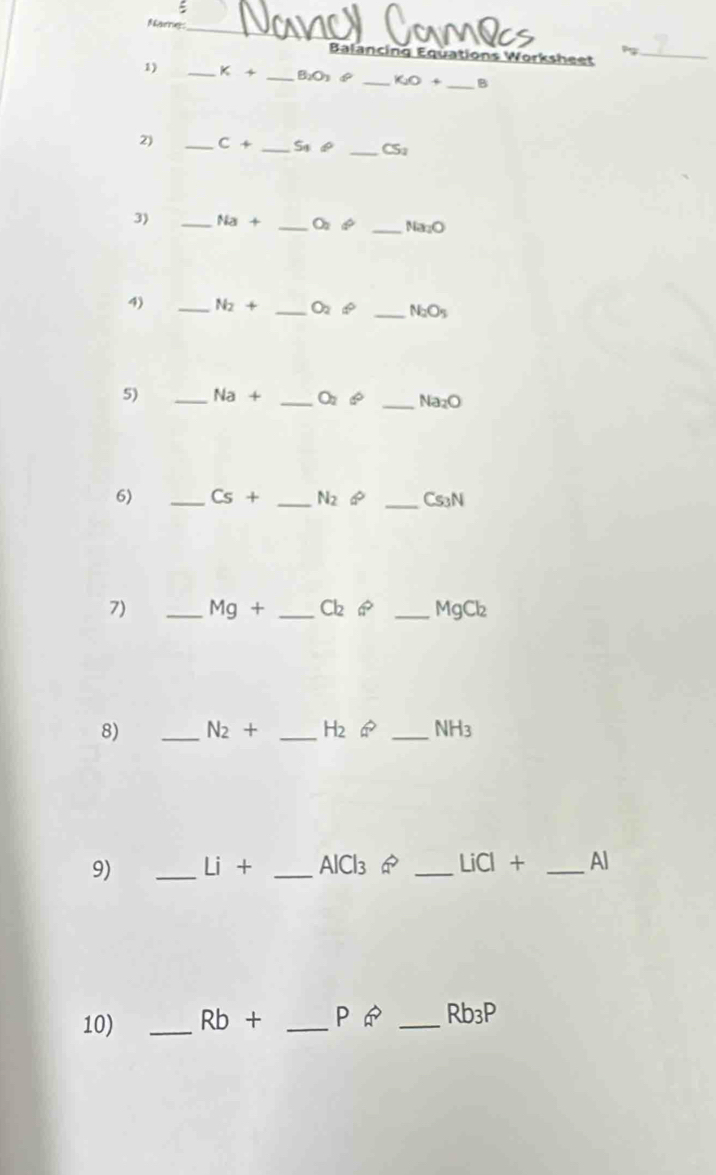 ξ 
Name_ 
Balancing Equations Worksheet_ 
1) _ k+ _  B_2O_3(^circ  _ K_2O+ _ B
2) _ C+ _  S_4!= _ CS_1
3) _ Na+ _  O_2phi _ Na_2O
4) _ N_2+ _ O_2phi _ N_2O_5
5) _ Na+ _  O_2 6° _ Na_2O
6) _ Cs+ _  N_2∈fty _ Cs_3N
7) _ Mg+ _  Cl_2Leftrightarrow _ MgCl₂
8) _ N_2+ _ H_2 _ NH_3
9) _ Li+ _  AlCl_3 _ LiCl+ _ Al
10) _ Rb+ _  Pvector a _ Rb_3P