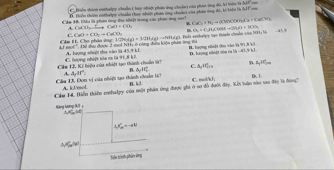 C. Biển thien enthalpy chuẩn ( hay nhiệt phân ứng chuẩn) của phản ứng đó, kí hiệu là △ _1H°_2π 
D. Biến thiên enthalpy chuẩn (hay nhiệt phân ứng chuẩn) của phân ứng đó, kí hiệu là △ _1H°_2
Câu 10. Đâu là phản ứng thu nhiệt trong các phản ứng sao? CaC_2+N_2to (CH3COO)_2Ca+Ca(CN)_2
A. CaCO_3xrightarrow PCaO+CO_2
B.
D.
C. CaO+CO_2to CaCO_3 NH_3 -45,9
kJmol^(-1) , Để thu được 2 mol NH_3 ở cùng điều kiện phản ứng thì . Biết enthalpy tạo thành chuẩn của O_2+C_2H_3C00Hto 2H_2O+3CO_2
Câu 11. Cho phản ứng: 1/2N_2(g)+3/2H_2(g)to NH_3(g)
A. lượng nhiệt thu vào là 45,9 kJ. B. lượng nhiệt thu vào là 91,8 kJ.
C. lượng nhiệt tỏa ra là 91,8 kJ. D. lượng nhiệt tòa ra là -45,9 kJ.
Câu 12. Kí hiệu của nhiệt tạo thành chuẩn là?
A. △ _fH^o; B. △ _fH_1^(o. C. △ _f)H_(273)^o° D. △ _fH_(298)°
Câu 13. Đơn vị của nhiệt tạo thành chuẩn là?
Câu 14. Biến thiên enthalpy của một phản ứng được ghi ở sơ đồ dưới đây. Kết luận nào sau đây là đúng? A. kJ/mol. B. kJ. C. mol/kJ; D. J.