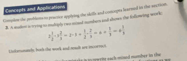 Concepts and Applications 
Complete the problems to practice applying the skills and concepts learned in the section. 
3. A student is trying to multiply two mixed numbers and shows the following work:
2 1/2 · 3 2/3 =2· 3+ 1/2 ·  2/3 =6+ 1/3 =6 1/3 
Unfortunately, both the work and result are incorrect. 
mirtake is to rewrite each mixed number in the 
as w e