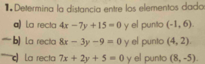 Determina la distancia entre los elementos dado 
a) La recta 4x-7y+15=0 y el punto (-1,6). 
b) La recta 8x-3y-9=0 y el punto (4,2). 
) a recta 7x+2y+5=0 y el punto (8,-5).