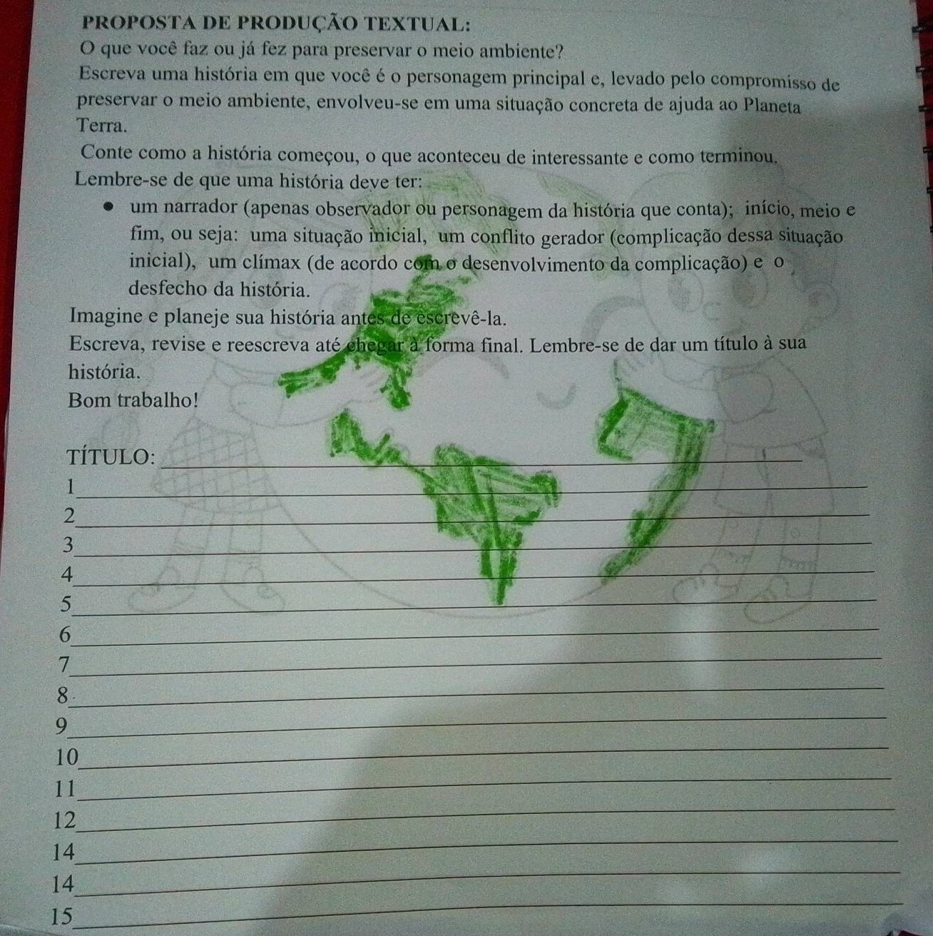 PROPOSTA DE PRODUÇÃO TEXTUAL: 
O que você faz ou já fez para preservar o meio ambiente? 
Escreva uma história em que você é o personagem principal e, levado pelo compromisso de 
preservar o meio ambiente, envolveu-se em uma situação concreta de ajuda ao Planeta 
Terra. 
Conte como a história começou, o que aconteceu de interessante e como terminou. 
Lembre-se de que uma história deve ter: 
um narrador (apenas observador ou personagem da história que conta); início, meio e 
fim, ou seja: uma situação inicial, um conflito gerador (complicação dessa situação 
inicial), um clímax (de acordo com o desenvolvimento da complicação) e o 
desfecho da história. 
Imagine e planeje sua história antes de escrevê-la. 
Escreva, revise e reescreva até chegar à forma final. Lembre-se de dar um título à sua 
história. 
Bom trabalho! 
TÍTULO: 
_ 
_ 
__ 
_I 
_ 
_ 
_2 
_ 
_3 
_ 
_ 
_4 
_ 
_5 
_ 
_ 
_ 
6 
_ 
7 
_ 
8 
_ 
_ 
9 
_ 
10 
_ 
11 
_ 
12 
_ 
14 
_ 
14 
15