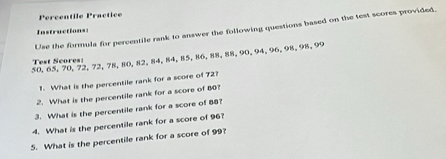 Percentile Practice 
Use the formula for percentile rank to answer the following questions based on the test scores provided. 
Instructions:
50, 65, 70, 72, 72, 78, 80, 82, 84, 84, 85, 86, 88, 88, 90, 94, 96, 98, 98, 99
Test Scores: 
1. What is the percentile rank for a score of 72? 
2. What is the percentile rank for a score of 80? 
3. What is the percentile rank for a score of 88? 
4. What is the percentile rank for a score of 96? 
5. What is the percentile rank for a score of 99?