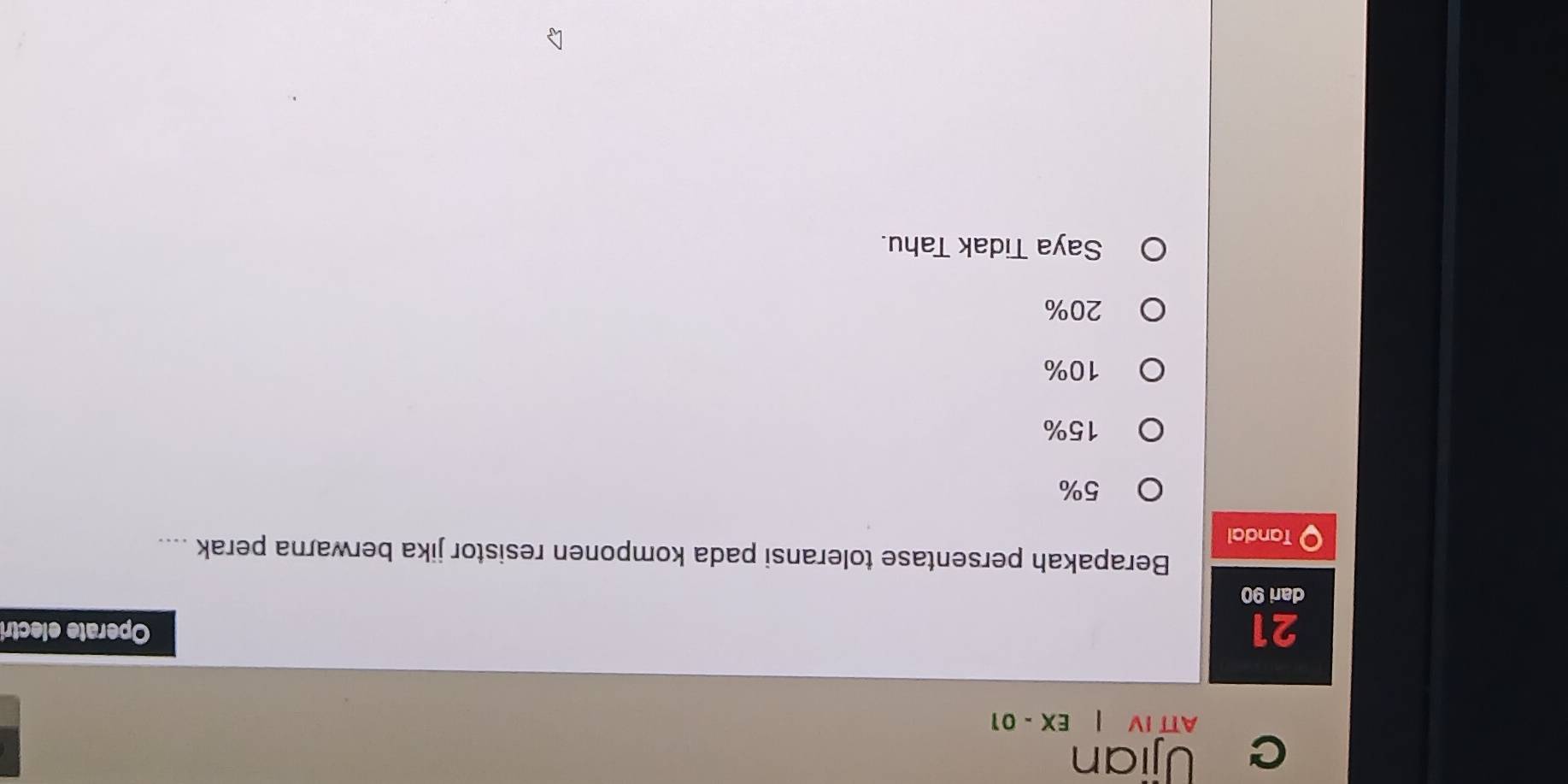 Ujian
ATT IV EX-01 
21 Operate electri
dari 90
Berapakah persentase toleransi pada komponen resistor jika berwarna perak ....
Tandal
5%
15%
10%
20%
Saya Tidak Tahu.