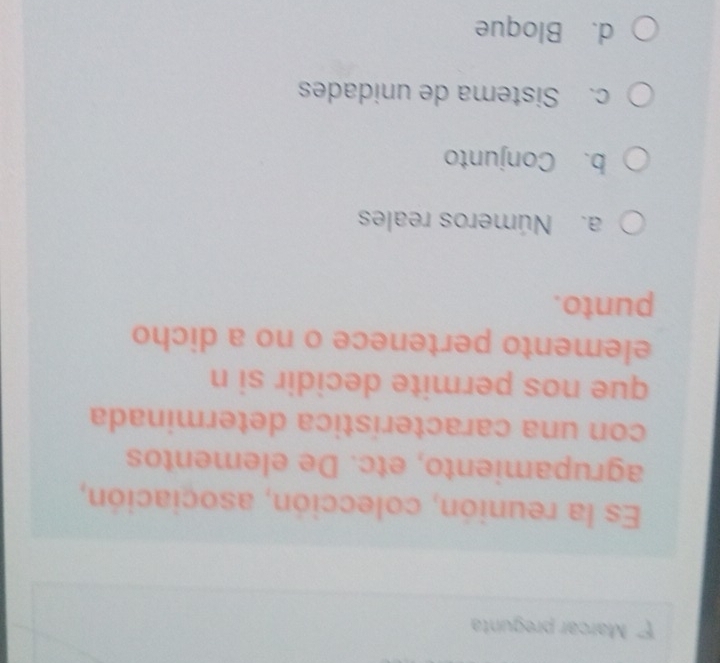 Marcar pregunta
Es la reunión, colección, asociación,
agrupamiento, etc. De elementos
con una característica determinada
que nos permite decidir si n
elemento pertenece o no a dicho
punto.
a. Números reales
b. Conjunto
c. Sistema de unidades
d. Bloque