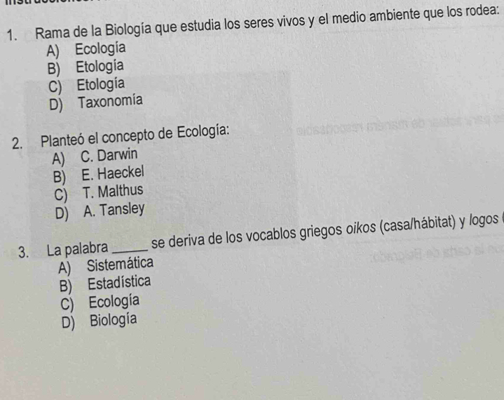 Rama de la Biología que estudia los seres vivos y el medio ambiente que los rodea:
A) Ecología
B) Etología
C) Etología
D) Taxonomía
2. Planteó el concepto de Ecología:
A) C. Darwin
B) E. Haeckel
C) T. Malthus
D) A. Tansley
3. La palabra _se deriva de los vocablos griegos oikos (casa/hábitat) y logos
A) Sistemática
B) Estadística
C) Ecología
D) Biología